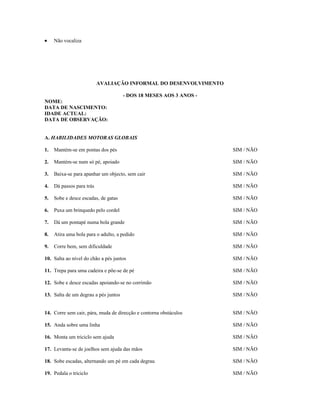 •

Não vocaliza

AVALIAÇÃO INFORMAL DO DESENVOLVIMENTO
- DOS 18 MESES AOS 3 ANOS NOME:
DATA DE NASCIMENTO:
IDADE ACTUAL:
DATA DE OBSERVAÇÃO:
A. HABILIDADES MOTORAS GLOBAIS
1.

Mantém-se em pontas dos pés

SIM / NÃO

2.

Mantém-se num só pé, apoiado

SIM / NÃO

3.

Baixa-se para apanhar um objecto, sem cair

SIM / NÃO

4.

Dá passos para trás

SIM / NÃO

5.

Sobe e desce escadas, de gatas

SIM / NÃO

6.

Puxa um brinquedo pelo cordel

SIM / NÃO

7.

Dá um pontapé numa bola grande

SIM / NÃO

8.

Atira uma bola para o adulto, a pedido

SIM / NÃO

9.

Corre bem, sem dificuldade

SIM / NÃO

10. Salta ao nível do chão a pés juntos

SIM / NÃO

11. Trepa para uma cadeira e põe-se de pé

SIM / NÃO

12. Sobe e desce escadas apoiando-se no corrimão

SIM / NÃO

13. Salta de um degrau a pés juntos

SIM / NÃO

14. Corre sem cair, pára, muda de direcção e contorna obstáculos

SIM / NÃO

15. Anda sobre uma linha

SIM / NÃO

16. Monta um triciclo sem ajuda

SIM / NÃO

17. Levanta-se de joelhos sem ajuda das mãos

SIM / NÃO

18. Sobe escadas, alternando um pé em cada degrau

SIM / NÃO

19. Pedala o triciclo

SIM / NÃO

 