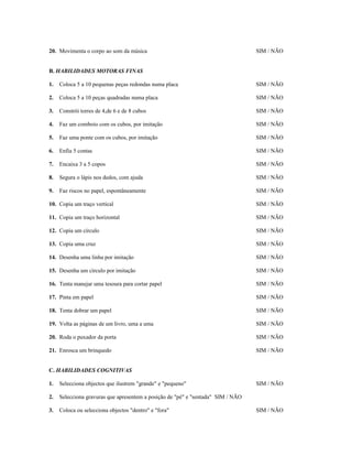 20. Movimenta o corpo ao som da música

SIM / NÃO

B. HABILIDADES MOTORAS FINAS
1.

Coloca 5 a 10 pequenas peças redondas numa placa

SIM / NÃO

2.

Coloca 5 a 10 peças quadradas numa placa

SIM / NÃO

3.

Constrói torres de 4,de 6 e de 8 cubos

SIM / NÃO

4.

Faz um comboio com os cubos, por imitação

SIM / NÃO

5.

Faz uma ponte com os cubos, por imitação

SIM / NÃO

6.

Enfia 5 contas

SIM / NÃO

7.

Encaixa 3 a 5 copos

SIM / NÃO

8.

Segura o lápis nos dedos, com ajuda

SIM / NÃO

9.

Faz riscos no papel, espontâneamente

SIM / NÃO

10. Copia um traço vertical

SIM / NÃO

11. Copia um traço horizontal

SIM / NÃO

12. Copia um círculo

SIM / NÃO

13. Copia uma cruz

SIM / NÃO

14. Desenha uma linha por imitação

SIM / NÃO

15. Desenha um círculo por imitação

SIM / NÃO

16. Tenta manejar uma tesoura para cortar papel

SIM / NÃO

17. Pinta em papel

SIM / NÃO

18. Tenta dobrar um papel

SIM / NÃO

19. Volta as páginas de um livro, uma a uma

SIM / NÃO

20. Roda o puxador da porta

SIM / NÃO

21. Enrosca um brinquedo

SIM / NÃO

C. HABILIDADES COGNITIVAS
1.

Selecciona objectos que ilustrem "grande" e "pequeno"

2.

Selecciona gravuras que apresentem a posição de "pé" e "sentada" SIM / NÃO

3.

Coloca ou selecciona objectos "dentro" e "fora"

SIM / NÃO

SIM / NÃO

 