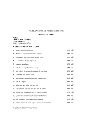 AVALIAÇÃO INFORMAL DO DESENVOLVIMENTO
- DOS 3 AOS 4 ANOS NOME:
DATA DE NASCIMENTO:
IDADE ACTUAL:
DATA DE OBSERVAÇÃO:
A. HABILIDADES MOTORAS GLOBAIS
1.

Senta-se em flexão de pernas

SIM / NÃO

2.

Mantém-se no pé dominante por 5 segundos

SIM / NÃO

3.

Caminha por uma trave elevada do solo 2 cm

SIM / NÃO

4.

Anda em bicos dos pés (6 passos)

SIM / NÃO

5.

Anda nos calcanhares

SIM / NÃO

6.

Salta 4 vezes seguidas no mesmo lugar

SIM / NÃO

7.

Sobe e desce 10 degraus alternando o pé, com ajuda

SIM / NÃO

8.

Anda sobre uma linha de 1,5 m

SIM / NÃO

9.

Puxa um carro ou camião com outra criança dentro

SIM / NÃO

10. Salta de 2 degraus

SIM / NÃO

11. Dribla uma bola média com uma mão

SIM / NÃO

12. Atira uma bola com uma mão, por cima do ombro

SIM / NÃO

13. Apanha uma bola pequena com os braços estendidos

SIM / NÃO

14. Apanha uma bola média com os cotovelos flectidos

SIM / NÃO

15. Guia o triciclo e contorna grandes obstáculos

SIM / NÃO

16. Faz movimentos de dança, jogos e lengalengas em círculos

SIM / NÃO

B. HABILIDADES MOTORAS FINAS

 