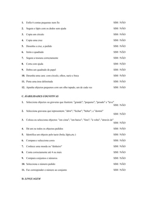 1.

Enfia 6 contas pequenas num fio

SIM / NÃO

2.

Segura o lápis com os dedos sem ajuda

SIM / NÃO

3.

Copia um círculo

SIM / NÃO

4.

Copia uma cruz

SIM / NÃO

5.

Desenha a cruz, a pedido

SIM / NÃO

6.

Imita o quadrado

SIM / NÃO

7.

Segura a tesoura correctamente

SIM / NÃO

8.

Corta com ajuda

SIM / NÃO

9.

Dobra um quadrado de papel

SIM / NÃO

10. Desenha uma cara: com círculo, olhos, nariz e boca

SIM / NÃO

11. Pinta uma área delimitada

SIM / NÃO

12. Apanha objectos pequenos com um olho tapado, um de cada vez

SIM / NÃO

C. HABILIDADES COGNITIVAS
1.

Selecciona objectos ou gravuras que ilustrem: "grande"; "pequeno"; "pesado" e "leve"
SIM / NÃO

2.

Selecciona gravuras que representem: "abrir"; "fechar"; "beber"; e "dormir"
SIM / NÃO

3.

Coloca ou selecciona objectos: "em cima"; "em baixo"; "fora"; "à volta"; "através de"
SIM / NÃO

4.

Dá um ou todos os objectos pedidos

SIM / NÃO

5.

Identifica um objecto pelo tacto (bola; lápis,etc.)

SIM / NÃO

6.

Compara e selecciona cores

SIM / NÃO

7.

Conhece uma moeda ou "dinheiro"

SIM / NÃO

8.

Conta correctamente até 4 ou mais

SIM / NÃO

9.

Compara conjuntos e números

SIM / NÃO

10. Selecciona o número pedido

SIM / NÃO

11. Faz corresponder o número ao conjunto

SIM / NÃO

D. LINGUAGEM

 