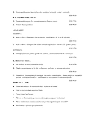 2.

Segue repetidamente a face do observador nos planos horizontal, vertical e em círculo
SIM / NÃO

C. HABILIDADES COGNITIVAS
1.

Quando está irrequieto, fica sossegado quando se lhe pega ao colo

SIM / NÃO

2.

Fixa um objecto pendurado

SIM / NÃO

. LINGUAGEM
RECEPTIVA:
1.

Volta a cabeça e olhos para o som de uma roca, emitido a cerca de 20 cm de cada lado
SIM / NÃO

2.

Volta a cabeça e olhos para cada um dos lados em resposta à voz humana (sons agudos e graves)
SIM / NÃO

EXPRESSIVA:
1.

Emite pequenos sons guturais quando está satisfeito. Ode imitar tonalidade de vocalizações
SIM / NÃO

E. AUTONOMIA SOCIAL
1.

Em situações de interacção mantém-se vigil

SIM / NÃO

2.

Pára de chorar desde que se lhe fale , se lhe segure nos braços ou se pegue nele ao colo
SIM / NÃO

3.

Estabelece já longos períodos de interacção com a mãe, sobretudo antes e durante a refeição, interpondo
sorrisos, vocalizações, imitações e manifestando um bem-estar que é recíproco ao da mãe
SIM / NÃO

SINAIS DE ALARME:
•

Ausência de tentativa de controlo da cabeça na posição de sentado

•

Hiper ou hipótonicidade na posição bípede

•

Nunca segue a face humana

•

Não vira os olhos ou a cabeça para o som (principalmente para a voz humana)

•

Não se mantém numa situação de alerta, nem por breves períodos (pelo menos 15 ")

•

Não estabelece qualquer tipo de interacção

 