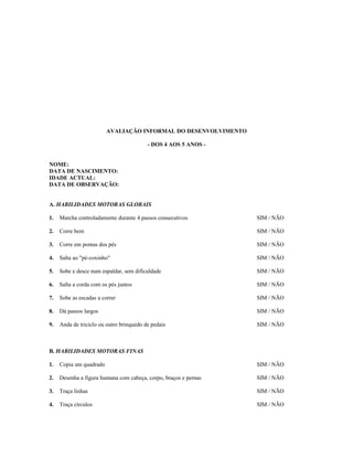 AVALIAÇÃO INFORMAL DO DESENVOLVIMENTO
- DOS 4 AOS 5 ANOS NOME:
DATA DE NASCIMENTO:
IDADE ACTUAL:
DATA DE OBSERVAÇÃO:
A. HABILIDADES MOTORAS GLOBAIS
1.

Marcha controladamente durante 4 passos consecutivos

SIM / NÃO

2.

Corre bem

SIM / NÃO

3.

Corre em pontas dos pés

SIM / NÃO

4.

Salta ao "pé-coxinho"

SIM / NÃO

5.

Sobe e desce num espaldar, sem dificuldade

SIM / NÃO

6.

Salta a corda com os pés juntos

SIM / NÃO

7.

Sobe as escadas a correr

SIM / NÃO

8.

Dá passos largos

SIM / NÃO

9.

Anda de triciclo ou outro brinquedo de pedais

SIM / NÃO

B. HABILIDADES MOTORAS FINAS
1.

Copia um quadrado

SIM / NÃO

2.

Desenha a figura humana com cabeça, corpo, braços e pernas

SIM / NÃO

3.

Traça linhas

SIM / NÃO

4.

Traça círculos

SIM / NÃO

 