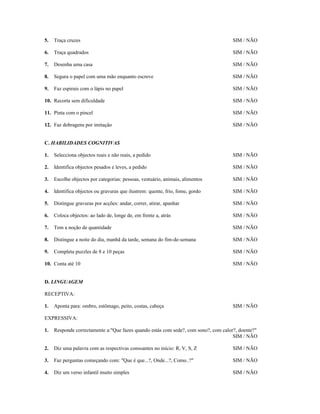 5.

Traça cruzes

SIM / NÃO

6.

Traça quadrados

SIM / NÃO

7.

Desenha uma casa

SIM / NÃO

8.

Segura o papel com uma mão enquanto escreve

SIM / NÃO

9.

Faz espirais com o lápis no papel

SIM / NÃO

10. Recorta sem dificuldade

SIM / NÃO

11. Pinta com o pincel

SIM / NÃO

12. Faz dobragens por imitação

SIM / NÃO

C. HABILIDADES COGNITIVAS
1.

Selecciona objectos reais e não reais, a pedido

SIM / NÃO

2.

Identifica objectos pesados e leves, a pedido

SIM / NÃO

3.

Escolhe objectos por categorias: pessoas, vestuário, animais, alimentos

SIM / NÃO

4.

Identifica objectos ou gravuras que ilustrem: quente, frio, fome, gordo

SIM / NÃO

5.

Distingue gravuras por acções: andar, correr, atirar, apanhar

SIM / NÃO

6.

Coloca objectos: ao lado de, longe de, em frente a, atrás

SIM / NÃO

7.

Tem a noção de quantidade

SIM / NÃO

8.

Distingue a noite do dia, manhã da tarde, semana do fim-de-semana

SIM / NÃO

9.

Completa puzzles de 8 e 10 peças

SIM / NÃO

10. Conta até 10

SIM / NÃO

D. LINGUAGEM
RECEPTIVA:
1.

Aponta para: ombro, estômago, peito, costas, cabeça

SIM / NÃO

EXPRESSIVA:
1.

Responde correctamente a:"Que fazes quando estás com sede?, com sono?, com calor?, doente?"
SIM / NÃO

2.

Diz uma palavra com as respectivas consoantes no início: R, V, S, Z

SIM / NÃO

3.

Faz perguntas começando com: "Que é que...?, Onde...?, Como..?"

SIM / NÃO

4.

Diz um verso infantil muito simples

SIM / NÃO

 