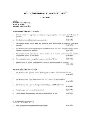 AVALIAÇÃO INFORMAL DO DESENVOLVIMENTO
- 3 MESES NOME:
DATA DE NASCIMENTO:
IDADE ACTUAL:
DATA DE OBSERVAÇÃO:
A. HABILIDADES MOTORAS GLOBAIS
1.

Quando puxado para a posição de sentado, a cabeça acompanha o movimento apartir do meio do
percurso
SIM / NÃO

2.

Em decúbito ventral, levanta activamente a cabeça

3.

Em decúbito ventral, realiza apoio nos antebraços, peito bem afastado da superfície e coxas em
extensão
SIM / NÃO

4.

Em decúbito ventral, numa superfície firme, com a face voltada para baixo, realiza movimentos laterais
da cabeça na tentativa de se libertar
SIM / NÃO

5.

Em decúbito dorsal, apresenta uma postura simétrica e os membros com movimentos ritmados,
aproximando as mãos da linha média
SIM / NÃO

6.

Na tracção pelas mãos, a cabeça fica erecta e a coluna dorsal direita

7.

Quando seguro na vertical, flecte os joelhos e as coxas, não fazendo apoio na superfície
SIM / NÃO

SIM / NÃO

SIM / NÃO

B. HABILIDADES MOTORAS FINAS
1.

Em decúbito dorsal, apresenta as mãos abertas e junta-as na linha média brincando com elas
SIM / NÃO

2.

Em decúbito dorsal, segura por momentos uma roca e move-a em direcção à face
SIM / NÃO

3.

Em decúbito dorsal, segue uma bola pendente num ângulo de 180º na horizontal
SIM / NÃO

4.

Sentado, segue uma bola pendente na vertical

SIM / NÃO

5.

Segura durante alguns instantes uma roca que lhe é colocada na mão

SIM / NÃO

C. HABILIDADES COGNITIVAS
1.

Olha momentaneamente para um objecto pendurado

SIM / NÃO

 