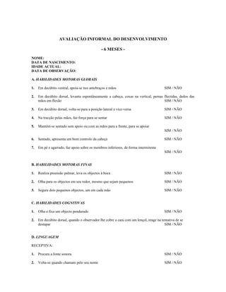 AVALIAÇÃO INFORMAL DO DESENVOLVIMENTO
- 6 MESES NOME:
DATA DE NASCIMENTO:
IDADE ACTUAL:
DATA DE OBSERVAÇÃO:
A. HABILIDADES MOTORAS GLOBAIS
1.

Em decúbito ventral, apoia-se nos antebraços e mãos

SIM / NÃO

2.

Em decúbito dorsal, levanta espontâneamente a cabeça, coxas na vertical, pernas flectidas, dedos das
mãos em flexão
SIM / NÃO

3.

Em decúbito dorsal, volta-se para a posição lateral e vice-versa

SIM / NÃO

4.

Na tracção pelas mãos, faz força para se sentar

SIM / NÃO

5.

Mantém-se sentado sem apoio ou com as mãos para a frente, para se apoiar
SIM / NÃO

6.

Sentado, apresenta um bom controlo da cabeça

7.

SIM / NÃO

Em pé e agarrado, faz apoio sobre os membros inferiores, de forma intermitente
SIM / NÃO

B. HABILIDADES MOTORAS FINAS
1.

Realiza preensão palmar, leva os objectos à boca

SIM / NÃO

2.

Olha para os objectos em seu redor, mesmo que sejam pequenos

SIM / NÃO

3.

Segura dois pequenos objectos, um em cada mão

SIM / NÃO

C. HABILIDADES COGNITIVAS
1.

Olha e fixa um objecto pendurado

SIM / NÃO

2.

Em decúbito dorsal, quando o observador lhe cobre a cara com um lençol, reage na tentativa de se
destapar
SIM / NÃO

D. LINGUAGEM
RECEPTIVA:
1.

Procura a fonte sonora

SIM / NÃO

2.

Volta-se quando chamam pelo seu nome

SIM / NÃO

 