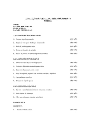 AVALIAÇÃO INFORMAL DO DESENVOLVIMENT0
- 9 MESES NOME:
DATA DE NASCIMENTO:
IDADE ACTUAL:
DATA DE OBSERVAÇÃO:
A. HABILIDADES MOTORAS GLOBAIS
1.

Senta-se sózinho sem apoio

SIM / NÃO

2.

Segura-se com apoio dos braços em extensão

SIM / NÃO

3.

Roda de um lado para o outro

SIM / NÃO

4.

Evoca movimentos de reptação

SIM / NÃO

5.

Evolui da postura de reptação à postura de sentado

SIM / NÃO

B. HABILIDADES MOTORAS FINAS
1.

Interessa-se por objectos muito pequenos

SIM / NÃO

2.

Transfere objectos de uma mão para a outra

SIM / NÃO

3.

Bate dois objectos um contra o outro

SIM / NÃO

4.

Pega em objectos pequenos (ex: smarties) com pinça imperfeita

SIM / NÃO

5.

Aponta figuras num livro

SIM / NÃO

6.

Procura um objecto que cai

SIM / NÃO

C. HABILIDADES COGNITIVAS
1.

Levanta o lençol para encontrar um brinquedo escondido

SIM / NÃO

2.

Imita o guiar do automóvel

SIM / NÃO

3.

Abre uma caixa para encontrar um objecto

SIM / NÃO

D. LINGUAGEM
RECEPTIVA:
1.

Localiza a fonte sonora

SIM / NÃO

 
