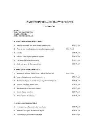 AVALIAÇÃO

INFORMAL DO DESENVOLVIMENTO
- 12 MESES -

NOME:
DATA DE NASCIMENTO:
IDADE ACTUAL:
DATA DE OBSERVAÇÃO:
A. HABILIDADES MOTORAS GLOBAIS
1.

Mantém-se sentado sem apoio durante algum tempo

SIM / NÃO

2.

Passa de uma posição para outra (sentado, de gatas, de pé)

3.

Gatinha

SIM / NÃO

4.

Sentado, volta-se para agarrar um objecto

SIM / NÃO

5.

Põe-se de pé e baixa-se com apoio

SIM / NÃO

6.

Anda com apoio de duas ou uma mão

SIM / NÃO

SIM / NÃO

B. HABILIDADES MOTORAS FINAS
1.

Alcança um pequeno objecto entre o polegar e o indicador

SIM / NÃO

2.

Larga voluntariamente um objecto e atira-o

SIM / NÃO

3.

Procura um objecto escondido (noção de permanência do obj.)

SIM / NÃO

4.

Interesse visual por perto e longe

SIM / NÃO

5.

Bate dois objectos um contra o outro

SIM / NÃO

6.

Aponta figuras num livro

SIM / NÃO

7.

Retira objectos de uma caixa

SIM / NÃO

C. HABILIDADES COGNITIVAS
1.

Levanta um lençol para encontrar um objecto

SIM / NÃO

2.

Abre uma caixa para encontrar um objecto

SIM / NÃO

3.

Retira objectos pequenos de uma caixa

SIM / NÃO

 