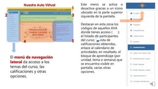 Este menú se activa o
desactiva gracias a un ícono
ubicado en la parte superior
izquierda de la pantalla.
Destacan en esta zona los
códigos de aquellos AVA
donde tienes acceso ( );
el listado de participantes
del curso; la vista de
calificaciones obtenidas,
enlace al calendario de
actividades; en resaltado, el
bloque de aprendizaje (por
unidad, tema o semana) que
se encuentra visible en
pantalla, varias otras
opciones.
El menú de navegación
lateral da acceso a los
temas del curso, las
calificaciones y otras
opciones.
 