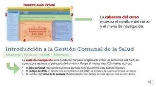 La zona de navegación será fundamental para desplazarte entre las secciones del AVA, así
como para regresar al principio de la misma. Posee al menos tres (03) niveles activos:
• El área personal representa la primera pantalla de la plataforma vista cuando ingresas.
• El código de AVA en donde nos encontramos (GCS001) se enlaza a la página principal del curso
• El nombre del tema de la semana (Ambientación) nos señala en cual sección nos encontramos.
La cabecera del curso
muestra el nombre del curso
y el menú de navegación.
 