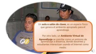 Un aula o salón de clases, es un espacio físico
que genera el ambiente apropiado para el
aprendizaje.
Por otro lado, un Ambiente Virtual de
Aprendizaje se concibe como un entorno de
aprendizaje a distancia, donde docentes y
estudiantes interactúan usando el Internet como
medio.
 