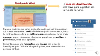Presenta opciones que varían según el usuario que ha iniciado sesión.
Allí puedes actualizar tu perfil (desde la fotografía que muestras, hasta
tu contraseña); acceder a las calificaciones obtenidas por curso; enviar
mensajes a otros usuarios en plataforma, y gestionar tus archivos y
preferencias, entre otras opciones.
Recuerda colocar una fotografía o una imagen con la que te
identifiques, para facilitarle a los participantes, una interacción más
personal contigo.
La zona de identificación
será clave para la gestión de
tu cuenta personal.
 