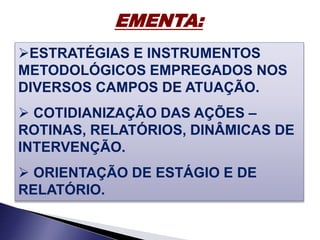 EMENTA:
ESTRATÉGIAS E INSTRUMENTOS
METODOLÓGICOS EMPREGADOS NOS
DIVERSOS CAMPOS DE ATUAÇÃO.
 COTIDIANIZAÇÃO DAS AÇÕES –
ROTINAS, RELATÓRIOS, DINÂMICAS DE
INTERVENÇÃO.
 ORIENTAÇÃO DE ESTÁGIO E DE
RELATÓRIO.
 