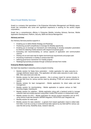  
About Avaali Mobility Services:
	
  
Avaali is a company that specialises in the Enterprise Information Management and Mobility space.
Avaali has consultants who come with significant experience in working for the world’s largest
corporations.
Avaali has a comprehensive offering in Enterprise Mobility including Advisory Services, Mobile
Application Development, Platform, Security, M2M and Device Management
Advisory services
Our Advisory Services practice supports in:
• Enabling you to define Mobile Strategy and Roadmap
• Positioning yourself competitively to leverage the Mobility opportunity
• Enabling you to leverage our framework and methodology to develop evaluation parameters
& criteria for selecting mobile solutions with respect to business goals
• Evaluating and recommendating on various aspects of application and communication
channel
• Piloting roll out and road map for higher level technical requirements and project plan
• Prioritizing investments in mobility to achieve best ROI
• Defining governance mechanism for mobility projects
• Redesigning business processes through contextual services from mobile
Enterprise Mobile Applications
Our team has expertise in executing various projects including
• Mobility solution for Sales force automation - mobile application for sales executive to
manage distributor based sales. This application will allow sales executive to plan route,
MIS, SKU wise stock and order etc.
• Mobility solution for field service operation - this is primary meant for service industry to
manage field force for various service need by allocating TT/SR and various performance
reports.
• Mobility solution for lead management - Mobile application for direct sales and lead
management.
• Mobility solution for merchandising - Mobile application to capture various on field
branding images, hoarding etc
• Mobility solution for collection - Mobile application along with a backend portal to manage
collection lead and enable payment using either mobile POS solution or cheque/cash mode
• Mobility solution for KYC – Mobile application for service product acquisition and do KYC
using various mode like biometric ADHAR integration, POI & POA scan integration etc.
• Mobility solution for retail audit
• Mobility solution for data collection - a generic form based application meat to collect date
from field, it can be a survey or some technical data capture by any field staff for various use
case like site survey, feasibility study, research data etc.
 