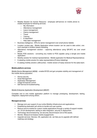  
• Mobility Solution for Human Resource - employee self-service on mobile phone to
enable employee for following services:
o My information
o Attendance management
o Leave management
o Claims management
o Travel
o Training
o E-separation
o Help desk management
• Business intelligence - KPIs for senior management over smart phone /tablets
• Location context app - Mobile Application where location can be used to take action, one
such example is location based marketing.
• Attendance management solution - capturing attendance using QR,NFC etc over smart
phone.
• Mobile POS solutions - converting any mobile to POS capable using a dongle and mobile
application.
• Mobility solution for medical representatives - Mobile application for Medical Representatives
• E-detailing mobile solution for sales representative [Product detailing]
• E-catalog mobility solution [ eBroucher] - mobile version of ready reckoner for the sales team.
Mobile platform services
Mobile Device Management (MDM) – enable BYOD and get complete visibility and management of
the mobile device population.
• Device security
• Asset Management
• Application Management
• Usage & Expense control
• Self Service & troubleshooting
Mobile Enterprise Application Development (MEAP)
Complete end to end mobile application platform to manage prototyping, development, testing,
integration, deployment among others.
Managed services
• Manage end user support of your entire Mobility infrastructure and applications
• Establishing dedicated call centre to handle end user queries
• Reduce time-to-market for custom mobile applications through a variety of support models
viz. UI-UX development, testing to data integration, security to deployment.
• Technology decommissioning: we securely decommission end of life assets.
• Monitor, Measure & Analyse mobile engagements
• Upgrade services: Devices, OS, application etc. we help you to upgrade with defined
roadmap and strategy
 