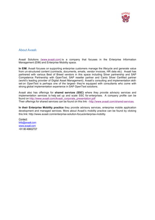  
About Avaali:
	
  
Avaali Solutions (www.avaali.com) is a company that focuses in the Enterprise Information
Management (EIM) and Enterprise Mobility space.
In EIM, Avaali focuses on supporting enterprise customers manage the lifecycle and generate value
from un-structured content (contracts, documents, emails, vendor invoices, HR data etc). Avaali has
partnered with various Best of Breed vendors in this space including Silver partnership and SAP
Competence Partnership with OpenText, SAP reseller partner and Canto Silver Certified partner
(world’s leading provider of Digital Asset Management). Avaali’s consulting and implementation skill-
set on OpenText is perhaps one of the largest– they’re equipped with consultants who come with
strong global implementation experience in SAP OpenText solutions.
Avaali also has offerings for shared services (SSC) where they provide advisory services and
implementation services to help set up and scale SSC for enterprises. A company profile can be
found on http://www.avaali.com/Avaali_corporate_presentation.pdf
Their offerings for shared services can be found on this link - http://www.avaali.com/shared-services.
In their Enterprise Mobility practice they provide advisory services, enterprise mobile application
development and managed services. More about Avaali’s mobility practice can be found by clicking
this link: http://www.avaali.com/enterprise-solution-focus/enterprise-mobility
Contact:
Info@avaali.com
www.avaali.com
+91 80 49602727
 