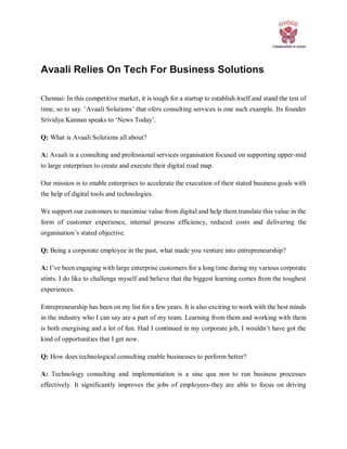 Avaali Relies On Tech For Business Solutions
Chennai: In this competitive market, it is tough for a startup to establish itself and stand the test of
time, so to say. ‘Avaali Solutions’ that ofers consulting services is one such example. Its founder
Srividya Kannan speaks to ‘News Today’.
Q: What is Avaali Solutions all about?
A: Avaali is a consulting and professional services organisation focused on supporting upper-mid
to large enterprises to create and execute their digital road map.
Our mission is to enable enterprises to accelerate the execution of their stated business goals with
the help of digital tools and technologies.
We support our customers to maximise value from digital and help them translate this value in the
form of customer experience, internal process efficiency, reduced costs and delivering the
organisation’s stated objective.
Q: Being a corporate employee in the past, what made you venture into entrepreneurship?
A: I’ve been engaging with large enterprise customers for a long time during my various corporate
stints. I do like to challenge myself and believe that the biggest learning comes from the toughest
experiences.
Entrepreneurship has been on my list for a few years. It is also exciting to work with the best minds
in the industry who I can say are a part of my team. Learning from them and working with them
is both energising and a lot of fun. Had I continued in my corporate job, I wouldn’t have got the
kind of opportunities that I get now.
Q: How does technological consulting enable businesses to perform better?
A: Technology consulting and implementation is a sine qua non to run business processes
effectively. It significantly improves the jobs of employees-they are able to focus on driving
 