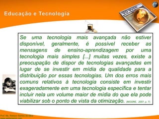 Se uma tecnologia mais avançada não estiver disponível, geralmente, é possível receber as mensagens de ensino-aprendizagem por uma tecnologia mais simples [...] muitas vezes, existe a preocupação de dispor de tecnologias avançadas em lugar de se investir em mídia de qualidade para a distribuição por essas tecnologias. Um dos erros mais comuns relativos à tecnologia consiste em investir exageradamente em uma tecnologia específica e tentar incluir nela um volume maior de mídia do que ela pode viabilizar sob o ponto de vista da otimização.  (MOORE,  2007, p. 7) 