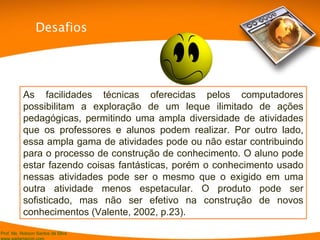As facilidades técnicas oferecidas pelos computadores possibilitam a exploração de um leque ilimitado de ações pedagógicas, permitindo uma ampla diversidade de atividades que os professores e alunos podem realizar. Por outro lado, essa ampla gama de atividades pode ou não estar contribuindo para o processo de construção de conhecimento. O aluno pode estar fazendo coisas fantásticas, porém o conhecimento usado nessas atividades pode ser o mesmo que o exigido em uma outra atividade menos espetacular. O produto pode ser sofisticado, mas não ser efetivo na construção de novos conhecimentos (V alente, 2002, p.23). Desafios 