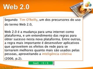 Segundo  Tim O'Reilly , um dos precursores do uso do termo Web 2.0,    Web 2.0 é a mudança para uma internet como plataforma, e um entendimento das regras para obter sucesso nesta nova plataforma. Entre outras, a regra mais importante é desenvolver aplicativos que aproveitem os efeitos de rede para se tornarem melhores quanto mais são usados pelas pessoas, aproveitando a  inteligência coletiva  (2006, p.2). SaaS  / S + S 