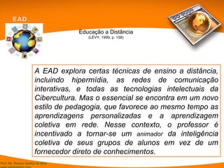 A EAD explora certas técnicas de ensino a distância, incluindo hipermídia, as redes de comunicação interativas, e todas as tecnologias intelectuais da Cibercultura. Mas o essencial se encontra em um novo estilo de pedagogia, que favorece ao mesmo tempo as aprendizagens personalizadas e a aprendizagem coletiva em rede. Nesse contexto, o professor é incentivado a tornar-se um  animador  da inteligência coletiva de seus grupos de alunos em vez de um fornecedor direto de conhecimentos. Educação a Distância (LÉVY, 1999, p. 158) 