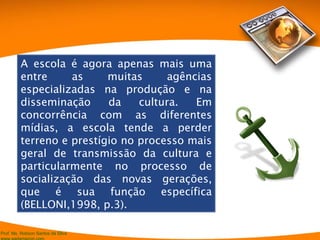 A escola é agora apenas mais uma entre as muitas agências especializadas na produção e na disseminação da cultura. Em concorrência com as diferentes mídias, a escola tende a perder terreno e prestígio no processo mais geral de transmissão da cultura e particularmente no processo de socialização das novas gerações, que é sua função específica (BELLONI,1998, p.3). 