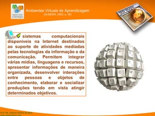 [.] sistemas computacionais disponíveis na Internet destinados ao suporte de atividades mediadas pelas tecnologias da informação e da comunicação. Permitem integrar várias mídias, linguagens e recursos, apresentar informações de maneira organizada, desenvolver interações entre pessoas e objetos de conhecimento, elaborar e socializar produções tendo em vista atingir determinados objetivos. Ambientes Virtuais de Aprendizagem (ALMEIDA, 2003, p. 39) 