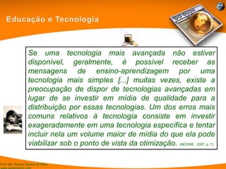 Prof. Ms. Robson Santos da Silva
Se uma tecnologia mais avançada não estiver
disponível, geralmente, é possível receber as
mensagens de ensino-aprendizagem por uma
tecnologia mais simples [...] muitas vezes, existe a
preocupação de dispor de tecnologias avançadas em
lugar de se investir em mídia de qualidade para a
distribuição por essas tecnologias. Um dos erros mais
comuns relativos à tecnologia consiste em investir
exageradamente em uma tecnologia específica e tentar
incluir nela um volume maior de mídia do que ela pode
viabilizar sob o ponto de vista da otimização. (MOORE, 2007, p. 7)
 