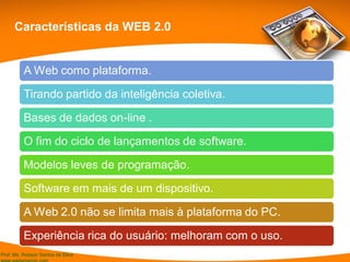 Prof. Ms. Robson Santos da Silva
Características da WEB 2.0
A Web como plataforma.
Tirando partido da inteligência coletiva.
Bases de dados on-line .
O fim do ciclo de lançamentos de software.
Modelos leves de programação.
Software em mais de um dispositivo.
A Web 2.0 não se limita mais à plataforma do PC.
Experiência rica do usuário: melhoram com o uso.
 