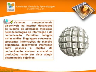 Prof. Ms. Robson Santos da Silva
[.] sistemas computacionais
disponíveis na Internet destinados
ao suporte de atividades mediadas
pelas tecnologias da informação e da
comunicação. Permitem integrar
várias mídias, linguagens e recursos,
apresentar informações de maneira
organizada, desenvolver interações
entre pessoas e objetos de
conhecimento, elaborar e socializar
produções tendo em vista atingir
determinados objetivos.
Ambientes Virtuais de Aprendizagem
(ALMEIDA, 2003, p. 39)
 