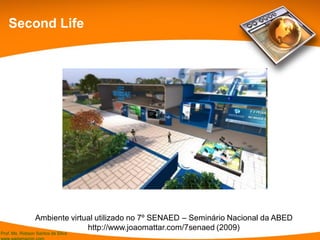 Prof. Ms. Robson Santos da Silva
Second Life
Ambiente virtual utilizado no 7º SENAED – Seminário Nacional da ABED
http://www.joaomattar.com/7senaed (2009)
 
