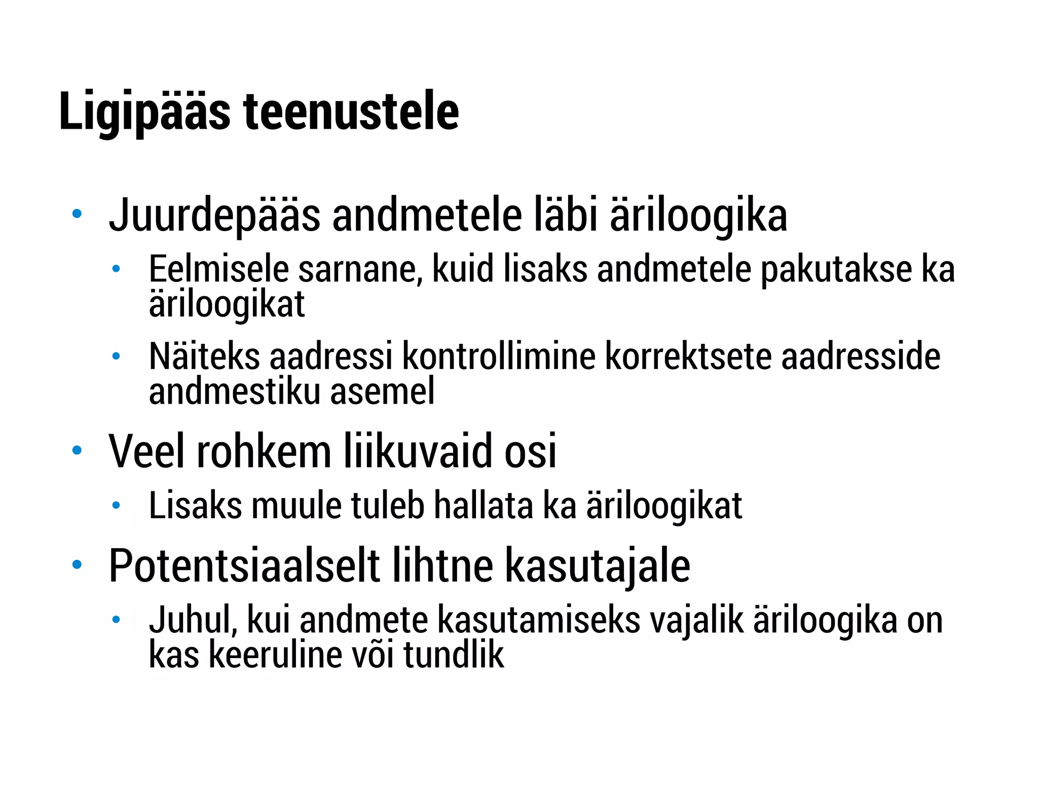 Ligipääs teenustele 
" Juurdepääs andmetele läbi äriloogika 
" Eelmisele sarnane, kuid lisaks andmetele pakutakse ka 
äriloogikat 
" Näiteks aadressi kontrollimine korrektsete aadresside 
andmestiku asemel 
" Veel rohkem liikuvaid osi 
" Lisaks muule tuleb hallata ka äriloogikat 
" Potentsiaalselt lihtne kasutajale 
" Juhul, kui andmete kasutamiseks vajalik äriloogika on 
kas keeruline või tundlik 
 