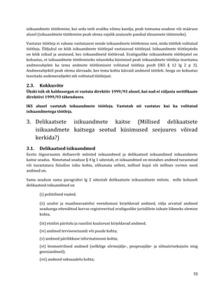 10 
isikuandmete töötlemine, kui seda teeb avaliku võimu kandja, peab toimuma seaduse või määruse alusel (isikuandmete töötlemine peab olema vajalik asutusele pandud ülesannete täitmiseks). 
Vastutav töötleja ei vabane vastutusest nende isikuandmete töötlemise eest, mida töötleb volitatud töötleja. Üldjuhul on kõik isikuandmete töötlejad vastutavad töötlejad. Isikuandmete töötlejateks on kõik isikud ja asutused, kes isikuandmeid töötlevad. Eraõiguslike isikuandmete töötlejatel on kohustus, et isikuandmete töötlemiseks nõusoleku küsimisel peab isikuandmete töötleja teavitama andmesubjekte ka tema andmete töötlemisest volitatud töötleja poolt (IKS § 12 lg 2 p 3). Andmesubjektil peab olema ülevaade, kes tema kohta käivaid andmeid töötleb. Seega on kohustus teavitada andemesubjekti mh volitatud töötlejast. 
2.3. Kokkuvõte 
Ükski isik sh haldusorgan ei vastuta direktiiv 1999/93 alusel, kui nad ei väljasta sertifikaate direktiivi 1999/93 tähenduses. 
IKS alusel vastutab isikuandmete töötleja. Vastutab nii vastutav kui ka volitatud isikuandmetega töötleja. 
3. Delikaatsete isikuandmete kaitse (Millised delikaatsete isikuandmete kaitsega seotud küsimused seejuures võivad kerkida?) 
3.1. Delikaatsed isikuandmed 
Eestis õigusruumis defineerib mõisted isikuandmed ja delikaatsed isikuandmed isikuandmete kaitse seadus. Nimetatud seaduse § 4 lg 1 sätestab, et isikuandmed on mistahes andmed tuvastatud või tuvastatava füüsilise isiku kohta, sõltumata sellest, millisel kujul või millises vormis need andmed on. 
Sama seaduse sama paragrahvi lg 2 sätestab delikaatsete isikuandmete mõiste, mille kohaselt delikaatsed isikuandmed on 
(i) poliitilised vaated, 
(ii) usulisi ja maailmavaatelisi veendumusi kirjeldavad andmed, välja arvatud andmed seadusega ettenähtud korras registreeritud eraõiguslike juriidiliste isikute liikmeks olemise kohta, 
(iii) etnilist päritolu ja rassilist kuuluvust kirjeldavad andmed; 
(iv) andmed terviseseisundi või puude kohta; 
(v) andmed pärilikkuse informatsiooni kohta; 
(vi) biomeetrilised andmed (eelkõige sõrmejälje-, peopesajälje- ja silmaiirisekujutis ning geeniandmed); 
(vii) andmed seksuaalelu kohta;  