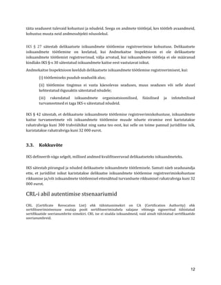 12 
täita seadusest tulevaid kohustusi ja nõudeid. Seega on andmete töötlejal, kes töötleb avaandmeid, kohustus muuta neid andmesubjekti nõusolekul. 
IKS § 27 sätestab delikaatsete isikuandmete töötlemise registreerimise kohustuse. Delikaatsete isikuandmete töötlemine on keelatud, kui Andmekaitse Inspektsioon ei ole delikaatsete isikuandmete töötlemist registreerinud, välja arvatud, kui isikuandmete töötleja ei ole määranud kindlaks IKS §-s 30 sätestatud isikuandmete kaitse eest vastutavat isikut. 
Andmekaitse Inspektsioon keeldub delikaatsete isikuandmete töötlemise registreerimisest, kui: 
(i) töötlemiseks puudub seaduslik alus; 
(ii) töötlemise tingimus ei vasta käesolevas seaduses, muus seaduses või selle alusel kehtestatud õigusaktis sätestatud nõudele; 
(iii) rakendatud isikuandmete organisatsioonilised, füüsilised ja infotehnilised turvameetmed ei taga IKS-s sätestatud nõudeid. 
IKS § 42 sätestab, et delikaatsete isikuandmete töötlemise registreerimiskohustuse, isikuandmete kaitse turvameetmete või isikuandmete töötlemise muude nõuete eiramise eest karistatakse rahatrahviga kuni 300 trahviühikut ning sama teo eest, kui selle on toime pannud juriidiline isik, karistatakse rahatrahviga kuni 32 000 eurot. 
3.3. Kokkuvõte 
IKS defineerib väga selgelt, millised andmed kvalifitseeruvad delikaatseteks isikuandmeteks. 
IKS sätestab piirangud ja nõuded delikaatsete isikuandmete töötlemisele. Samuti näeb seadusandja ette, et juriidilist isikut karistatakse delikaatse isikuandmete töötlemise registreerimiskohustuse rikkumise ja/või isikuandmete töötlemisel ettenähtud turvanõuete rikkumisel rahatrahviga kuni 32 000 eurot. 
CRL-i abil autentimise stsenaariumid 
CRL (Certificate Revocation List) ehk tühistusnimekiri on CA (Certification Authority) ehk sertifitseerimisteenuse osutaja poolt sertifitseerimisahela salajase võtmega signeeritud tühistatud sertifikaatide seerianumbrite nimekiri. CRL ise ei sisalda isikuandmeid, vaid ainult tühistatud sertifikaatide seerianumbreid. 
 