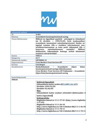 2 
Dokumendi andmed 
ID: 
A-001 
Nimetus: 
Avaandmete kasutuspotentsiaali uuring 
Teema lühitutvustus: 
Millised on õiguslikud aspektid – piirangud ja võimalused (nt EL direktiiv -1999/ 93/EC, Eesti seadusandlus) avaandmete kasutamisel autentimisprotsessis? Kuidas on jagatud vastutus CRL-s sisalduva informatsiooni osas sertifitseerimisasutuse ja tema poolt väljastatud CRL-l baseeruva autentimisteenuse osutajale? Millised delikaatsete isikuandmete kaitsega seotud küsimused seejuures võivad kerkida? 
Staatus 
VER.0.1 
Kategooria: 
A1-T 
Dokumendi number: 
CBTS0004-12 
Organisatsioon: 
Cross Borders Trust Services OÜ 
Koostas: 
Liisi Jürgen 
Alusdokument: 
Hankedokument – Avaandmete (Open Data) kasutuspotentsiaali uuringu lähteülessanne; 
Cross Borders Trust Services OÜ Pakkumine – Avaandmete (Open Data) kasutuspotentsiaali uuring 
Seotud dokumendi: 
Allikad: 
Kehtivad õigusaktid: Isikuandmete kaitse seadus (RT I 2007, 24, 127) 
Direktiiv 1999/93/EU 
Direktiiv 95/46/EU 
Muu Isikuandmete kaitse seaduse seletuskiri (kättesaadav: http://www.aki.kaitse/oigusaktid) 
Kohtupraktika 
Riigikohtu lahend nr 3-3-1-57-03 (http://www.riigikohus.ee/?id=11&tekst=1-57-03) 
Riigikohtu lahend nr 3-3-1-46-10 
http://www.riigikohus.ee/?id=11&tekst=RK/3-3-1-46-10 
Riigikohtu lahend nr 3-3-1-70-11 
http://www.riigikohus.ee/?id=11&tekst=RK/3-3-1-70-11 
 