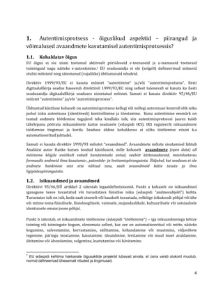 4 
1. Autentimisprotsess - õiguslikud aspektid – piirangud ja võimalused avaandmete kasutamisel autentimisprotsessis? 
1.1. Kohaldatav õigus 
EU õigus ei ole siiani toetanud aktiivselt piiriüleseid e-teenuseid ja e-teenuseid toetavaid toiminguid nagu näiteks e-autentimine.1 EU seadusandja ei ole (selgelt) defineerinud mitmeid olulisi mõisteid ning sätestanud (vajalikke) ühtlustavaid nõudeid. 
Direktiiv 1999/93/EC ei kasuta mõistet “autentimine” ja/või “autentimisprotsess”. Eesti digitaalallkirja seadus baseerub direktiivil 1999/93/EC ning sellest tulenevalt ei kasuta ka Eesti seadusandja digitaalallkirja seaduses nimetatud mõistet. Samuti ei kasuta direktiiv 95/46/EU mõistet “autentimine” ja/või “autentimisprotsess”. 
Üldtuntud käsitluse kohaselt on autentimisprotsess kellegi või millegi autentsuse kontroll ehk isiku puhul isiku autentsuse (identiteedi) kontrollimine ja tõestamine. Kuna autentimise eesmärk on teatud andmete töötlemise tagajärel teha kindlaks isik, siis autentimisprotsessi juures tuleb tähelepanu pöörata isikuandmete kaitse seadusele (edaspidi IKS). IKS reguleerib isikuandmete töötlemise tingimusi ja korda. Seaduse üldine kohaldavus ei sõltu töötlemise viisist k.a automatiseeritud juhtudel. 
Samuti ei kasuta direktiiv 1999/93 mõistet “avaandmed”. Avaandmete mõiste sisutamisel lähtub Analüüsi autor Hanke kutses toodud käsitlusest, mille kohaselt avaandmete (open data) all mõistame kõigile avalikult vabalt kasutamiseks antud, veebist kättesaadavaid, masinloetavas formaadis andmeid ilma kasutamis-, patentide- ja levitamispiiranguteta. Üldjuhul, kui seaduses ei ole andmete hankimise eest ette nähtud tasu, saab avaandmeid kätte tasuta ja ilma ligipääsupiiranguteta. 
1.2. Isikuandmed ja avaandmed 
Direktiivi 95/46/EÜ artikkel 2 sätestab legaaldefinitsioonid. Punkt a kohaselt on isikuandmed igasugune teave tuvastatud või tuvastatava füüsilise isiku (edaspidi ”andmesubjekt”) kohta. Tuvastatav isik on isik, keda saab otseselt või kaudselt tuvastada, eelkõige isikukoodi põhjal või ühe või mitme tema füüsilisele, füsioloogilisele, vaimsele, majanduslikule, kultuurilisele või sotsiaalsele identsusele omase joone põhjal. 
Punkt b sätestab, et isikuandmete töötlemine (edaspidi ”töötlemine”) – iga isikuandmetega tehtav toiming või toimingute kogum, olenemata sellest, kas see on automatiseeritud või mitte, näiteks kogumine, salvestamine, korrastamine, säilitamine, kohandamine või muutmine, väljavõtete tegemine, päringu teostamine, kasutamine, üleandmine, levitamine või muul moel avaldamine, ühitamine või ühendamine, sulgemine, kustutamine või hävitamine. 
1 EU edaspidi kehtima hakkavate õigusaktide projektid lubavad arvata, et üsna varsti olukord muutub, normid defineerivad ühesemalt nõuded ja tingimused.  