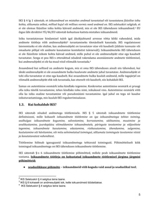 5 
IKS § 4 lg 1 sätestab, et isikuandmed on mistahes andmed tuvastatud või tuvastatava füüsilise isiku kohta, sõltumata sellest, millisel kujul või millises vormis need andmed on. IKS seletuskiri selgitab, et ei ole olemas füüsilise isiku kohta käivaid andmeid, mis ei ole IKS tähenduses isikuandmed.2 EU õigus läbi direktiivi 95/46/EU sätestab kohustuse kaitsta mistahes isikuandmeid. 
Isiku tuvastatavuse hindamisel tuleb igal üksikjuhtumil arvesse võtta kõiki vahendeid, mida andmete töötleja võib andmesubjekti3 tuvastamiseks tõenäoliselt kasutada. IKS regulatsiooni laienemiseks ei ole oluline, kas andmesubjekt on tuvastatav otse või kaudselt (üldiste tunnuste või omaduste põhjal või andmete kasutamise kontekstist tulenevalt). Isikuandmeteks IKS tähenduses ei ole füüsiliste isikute kohta käivad andmed, mille puhul ei ole andmesubjekt otse ega kaudselt tuvastatav. Seega ei pea IKS-s ettenähtud nõudeid rakendama anonüümsete andmete töötlemisel, kui andmesubjekti ei ole ka muul viisil võimalik tuvastada.4 
Avaandmed kui sellised on andmete kogum, mis ei oma IKS tähenduses ainult siis tähendust, kui ükski andmesubjekt ei ole avaandmete hulka kuuluvate andmete juhul tuvastatav. Andmesubjekt ei tohi olla tuvastatav ei otse ega kaudselt. Kui avaandmete hulka kuulub andmeid, mille tagajärjel on võimalik andmesubjekt ehk isik tuvastada, kas otseselt või kaudselt, siis kohaldub IKS. 
Samas on autentimise eesmärk isiku kindlaks tegemine. Konkreetse autentimise eesmärk ei pruugi olla isiku täielik tuvastamine, tehes kindlaks isiku nimi, isikukood vms. Autentimise eesmärk võib olla ka isiku osaline tuvastamine või pseudonüümi tuvastamine. Igal juhul on tegu nö kaudse isikutuvastamisega, mis kuulub IKS reguleerimisalasse. 
1.3. Kui kohaldub IKS? 
IKS sätestab nõuded andmetega töötlemisele. IKS § 5 sätestab isikuandmete töötlemise definitsiooni, mille kohaselt isikuandmete töötlemine on iga isikuandmetega tehtav toiming, sealhulgas isikuandmete kogumine, salvestamine, korrastamine, säilitamine, muutmine ja avalikustamine, juurdepääsu võimaldamine isikuandmetele, päringute teostamine ja väljavõtete tegemine, isikuandmete kasutamine, edastamine, ristkasutamine, ühendamine, sulgemine, kustutamine või hävitamine, või mitu eelnimetatud toimingut, sõltumata toimingute teostamise viisist ja kasutatavatest vahenditest. 
Töötlemine hõlmab igasuguseid isikuandmetega tehtavaid toiminguid. Põhimõtteliselt kõik toimingud isikuandmetega on IKS tähenduses isikuandmete töötlemine. 
IKS sätestab §-s 6 isikuandmete töötlemise põhimõtted, millele peab isikuandmete töötlemine vastama. Isikuandmete töötleja on kohustatud isikuandmete töötlemisel järgima järgmisi põhimõtteid: 
● seaduslikkuse põhimõte – isikuandmeid võib koguda vaid ausal ja seaduslikul teel; 
2 IKS Seletuskiri § 4 selgitus teine taane. 
3 IKS § 8 kohaselt on andmesubjekt isik, kelle isikuandmeid töödeldakse. 
4 IKS Seletuskiri § 4 selgitus teine taane.  