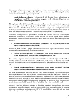 6 
IKS seletuskiri selgitab, et andmete töötlemise õigluse huvides peab andmesubjektil olema võimalik saada töötlemisest teada ja juhul, kui andmeid kogutakse tema enda käest, tuleb teda täpselt ja täies ulatuses teavitada andmete kogumise asjaoludest. 
● eesmärgikohasuse põhimõte – isikuandmeid võib koguda üksnes määratletud ja õiguspäraste eesmärkide saavutamiseks ning neid ei või töödelda viisil, mis ei ole andmetöötluse eesmärkidega kooskõlas; 
IKS selgitab, et andmetöötluse eesmärk peab olema kindlaks määratud enne andmete kogumist ja sama eesmärgiga peab seonduma ka järgnev andmete töötlemine. See ei tähenda siiski, et eesmärgi hilisem muutmine oleks täielikult välistatud, kuid üldjuhul tuleb igal uuel eesmärgil töötlemiseks saada andmesubjekti selgelt väljendatud nõusolek. Isikuandmete eesmärgikohase töötlemisega ei peeta siiski vastuolus olevaks andmete töötlemist teadusuuringu või statistika vajadusteks. 
Töötlemise eesmärgikohasuse põhimõttega seondub ka kohustus töödelda andmesubjekti tuvastamist võimaldavaid isikuandmeid üksnes niikaua, kui see on vajalik seoses andmete kogumise või hilisema töötlemise eesmärkidega; erand kehtib vaid teaduse ja statistika vajadustest lähtudes. 
● minimaalsuse põhimõte – isikuandmeid võib koguda vaid ulatuses, mis on vajalik määratletud eesmärkide saavutamiseks; 
Direktiiv 95/46/EÜ artikkel 6 lg 1 p b kohaselt võib isikuandmeid koguda üksnes ulatuses, mis on vältimatult vajalik andmetöötluse eesmärgi saavutamiseks. 
● kasutuse piiramise põhimõte – isikuandmeid võib muudel eesmärkidel kasutada üksnes andmesubjekti nõusolekul või selleks pädeva organi loal; 
Enne andmete kogumist määratletud töötlemiseesmärkidest on võimalik hiljem kõrvale kalduda üldjuhul vaid andmesubjekti nõusolekul; erand kehtib vaid teaduse ja statistika vajadustest lähtudes (põhimõte tuleneb direktiivi artikli 6 lõike 1 punktist b, vt direktiivi preambuli punktid 29, 34). 
● andmete kvaliteedi põhimõte – isikuandmed peavad olema ajakohased, täielikud ning vajalikud seatud andmetöötluse eesmärgi saavutamiseks; 
See punkt hõlmab endas seletuskirja kohaselt kahte eesmärki. Esiteks, kui isikuandmeid juba töödeldakse, siis tuleks seda teha korrektselt, põhjendamatu isiku eraellu sekkumiseta, eeldusel, et kogutud andmete ebapiisavuse või nende ebatäpsuse või mitteajakohasuse tõttu jääks saavutamata see oluline töötlemise eesmärk, mis sellist isiku privaatsfääri sekkumist õigustas. Teiseks piirab see põhimõte aga isikuandmete kogumist suuremas ulatuses, kui on vältimatult vajalik andmetöötluse eesmärgi saavutamiseks. IKS teotub direktiivi 95/46/EÜ artikel 6 lõike 1 punktidele c ja d. 
Andmete kvaliteedi põhimõte sisaldab ka kohustust töödelda andmesubjekti tuvastamist võimaldavaid isikuandmeid üksnes juhul, kui see on vajalik seoses andmete kogumise või hilisema töötlemise eesmärkidega (põhineb direktiivi 95/46/EÜ artiklil 6 lõike 1 punkt e). Erandi saab siiski teha teaduse ja statistika vajadusi silmas pidades.  