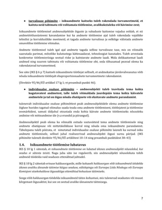 7 
● turvalisuse põhimõte – isikuandmete kaitseks tuleb rakendada turvameetmeid, et kaitsta neid tahtmatu või volitamata töötlemise, avalikukstuleku või hävimise eest; 
Isikuandmete töötlemisel andmesubjektide õiguste ja vabaduste kaitsmise vajadus eeldab, et nii andmetöötlussüsteemi kavandamise kui ka andmete töötlemise ajal tuleb rakendada vajalikke tehnilisi ja korralduslikke meetmeid, et tagada andmete turvalisus ja eelkõige välistada andmete omavolilise töötlemise võimalus. 
Andmete töötlemisel tuleb igal ajal andmete tagada selline turvalisuse tase, mis on võimalik saavutada parimat, mõistlike kulutustega kättesaadavat, tehnoloogiat kasutades. Tuleb arvestada konkreetse töötlemisviisiga seotud riske ja kaitstavate andmete laadi. Mida delikaatsemat laadi andmed ning suurem tahtmatu või volitamata töötlemise oht, seda tõhusamad peavad olema ka rakendatavad turvameetmed. 
See säte (IKS § 6 p 7) kaitseb isikuandmete töötlejat selliselt, et andmekaitse järelevalveasutus võib nõuda isikuandmete töötlejalt ebaproportsionaalsete turvameetmete rakendamist. 
(Direktiiv 95/46/EÜ artikkel 17 lg 1; vt preambuli punkti 46). 
● individuaalse osaluse põhimõte – andmesubjekti tuleb teavitada tema kohta kogutavatest andmetest, talle tuleb võimaldada juurdepääs tema kohta käivatele andmetele ja tal on õigus nõuda ebatäpsete või eksitavate andmete parandamist. 
tulenevalt individuaalse osaluse põhimõttest peab andmesubjektidele olema andmete töötlemise õigluse huvides tagatud võimalus saada teada oma andmete töötlemisest, töötlejatest ja töötlemise eesmärkidest, samuti üldjuhul otsustada enda kohta käivate andmete töötlemiseks nõusoleku andmise või mitteandmise üle (v.a erandid ja piirangud). 
Andmesubjektil peab olema ka võimalik esitada vastuväiteid tema andmete töötlemisele ning andmete ebatäpsuse või mittetäielikkuse korral ning nõuda oma isikuandmete parandamist. Tähelepanu tuleb pöörata, et nimetatud individuaalse osaluse põhimõte laieneb ka surnud isiku andmete töötlemisele, sellisel juhul realiseerivad andmesubjekti õigusi surnu pärijad. (IKS põhimõte tuleneb direktiiv 95/46/EÜ artiklitest 10–14 ning preambuli punktidest 38–43) 
1.4. Isikuandmete töötlemise lubatavus 
IKS § 10 lg 1 sätestab, et isikuandmete töötlemine on lubatud üksnes andmesubjekti nõusolekul, kui seadus ei sätesta teisiti. Nagu juba säte ise reguleerib, siis andmesubjekti nõusolekuta tohib andmeid töödelda vaid seaduses ettenähtud juhtudel. 
IKS § 10 lg 2 sätestab erisuse haldusorganile, mille kohaselt haldusorgan võib isikuandmeid töödelda üksnes avaliku ülesande täitmise käigus seaduse, välislepingu või Euroopa Liidu Nõukogu või Euroopa Komisjoni otsekohalduva õigusaktiga ettenähtud kohustuse täitmiseks. 
Seega võib haldusorgan töödelda isikuandmeid täites kohustusi, mis tulenevad seadustes või muust kõrgemast õigusaktist, kui see on seotud avalike ülesannete täitmisega.  