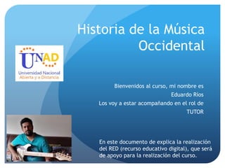 Historia de la Música
Occidental
Bienvenidos al curso, mi nombre es
Eduardo Ríos
Los voy a estar acompañando en el rol de
TUTOR
En este documento de explica la realización
del RED (recurso educativo digital), que será
de apoyo para la realización del curso.
 