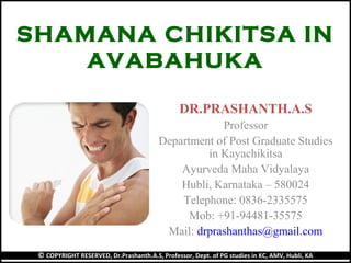 SHAMANA CHIKITSA IN
AVABAHUKA
DR.PRASHANTH.A.S
Professor
Department of Post Graduate Studies
in Kayachikitsa
Ayurveda Maha Vidyalaya
Hubli, Karnataka – 580024
Telephone: 0836-2335575
Mob: +91-94481-35575
Mail: drprashanthas@gmail.com
© COPYRIGHT RESERVED, Dr.Prashanth.A.S, Professor, Dept. of PG studies in KC, AMV, Hubli, KA
 