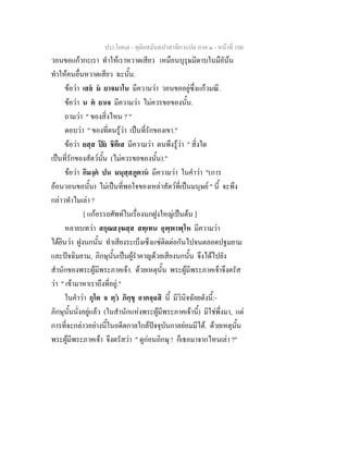 ประโยค๗ - ทุติยสมันตปาสาทิกาแปล ภาค ๑ - หน้าที่ 100 
วอนขอแก้วกะเรา ทำให้เราหวาดเสียว เหมือนบุรุษมีดาบในมือัน้น 
ทำให้คนอื่นหวาดเสียว ฉะนั้น. 
ข้อว่า เสลํ มํ ยาจมาโน มีความว่า วอนขออยู่ซึ่งแก้วมณี. 
ข้อว่า น ตํ ยาเจ มีความว่า ไม่ควรขอของนั้น. 
ถามว่า " ของสิ่งไหน ? " 
ตอบว่า " ของที่ตนรู้ว่า เป็นที่รักของเขา." 
ข้อว่า ยสฺส ปิยํ ชิคึเส มีความว่า ตนพึงรู้ว่า " สิ่งใด 
เป็นที่รักของสัตว์นั้น (ไม่ควรขอของนั้น)." 
ข้อว่า กิมงฺคํ ปน มนุสฺสภูตานํ มีความว่า ในคำว่า "(การ 
อ้อนวอนขอนั้น) ไม่เป็นที่พอใจของเหล่าสัตว์ที่เป็นมนุษย์ " นี้ จะพึง 
กล่าวทำไมเล่า ? 
[ แก้อรรถศัพท์ในเรื่องนกฝูงใหญ่เป็นต้น ] 
หลายบทว่า สกุณสงฺฆสฺส สทฺเทน อุพฺพาฬฺโห มีความว่า 
ได้ยินว่า ฝูงนกนั้น ทำเสียงระเบ็งเซ็งแซ่ติดต่อกันไปจนตลอดปฐมยาม 
และปัจฉิมยาม, ภิกษุนั้นเป็นผู้รำคาญด้วยเสียงนกนั้น จึงได้ไปยัง 
สำนักของพระผู้มีพระภาคเจ้า. ด้วยเหตุนั้น พระผู้มีพระภาคเจ้าจึงตรัส 
ว่า " เข้ามาหาเราถึงที่อยู่." 
ในคำว่า กุโต จ ตฺวํ ภิกฺขุ อาคจฺฉสิ นี้ มีวินิจฉัยยดังนี้:- 
ภิกษุนั้นนั่งอยู่แล้ว (ในสำนักแห่งพระผู้มีพระภาคเจ้านี้) มิใช่พึ่งมา, แต่ 
การที่จะกล่าวอย่างนี้ในอดีตกาลใกล้ปัจจุบันกาลย่อมมีได้. ด้วยเหตุนั้น 
พระผู้มีพระภาคเจ้า จึงตรัสว่า " ดูก่อนภิกษุ ! ก็เธอมาจากไหนเล่า ?" 
 