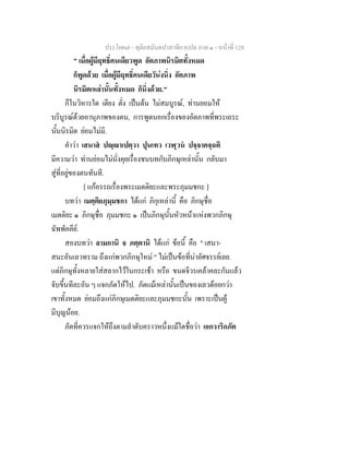 ประโยค๗ - ทุติยสมันตปาสาทิกาแปล ภาค ๑ - หน้าที่ 128 
" เมื่อผู้มีฤทธิ์คนเดียวพูด อัตภาพนิรมิตทั้งหมด 
ก็พูดด้วย เมื่อผู้มีฤทธิ์คนเดียวัน่งนิ่ง อัตภาพ 
นิรมิตเหล่านั้นทั้งหมด ก็นิ่งด้วย." 
ก็ในวิหารใด เตียง ตั่ง เป็นต้น ไม่สมบูรณ์, ท่านยอมให้ 
บริบูรณ์ด้วยอานุภาพของตน, การพูดนอกเรื่องของอัตภาพที่พระเถระ 
นั้นนิรมิต ย่อมไม่มี. 
คำว่า เสนาสํ ปญฺญาเปตฺวา ปุนเทว เวฬุวนํ ปจฺจาคจฺฉติ 
มีความว่า ท่านย่อมไม่นั่งคุยเรื่องชนบทกับภิกษุเหล่านั้น กลับมา 
สู่ที่อยู่ของตนทันที. 
[ แก้อรรถเรื่องพระเมตติยะและพระภุมมชกะ ] 
บทว่า เมตฺติยภุมฺมชกา ได้แก่ ภิกุเหล่านี้ คือ ภิกษุชื่อ 
เมตติยะ ๑ ภิกษุชื่อ ภุมมชกะ ๑ เป็นภิกษุนั้นหัวหน้าแห่งพวกภิกษุ 
ฉัพพัคคีย์. 
สองบทว่า ลามกานิ จ ภตฺตานิ ได้แก่ ข้อนี้ คือ " เสนา- 
สนะอันเลวทราม ถึงแก่พวกภิกษุใหม่ " ไม่เป็นข้อที่น่าอัศจรรย์เลย. 
แต่ภิกษุทั้งหลายใส่สลากไว้ในกระเช้า หรือ ขนดจีวรเคล้าคละกันแล้ว 
จับขึ้นทีละอัน ๆ แจกภัตให้ไป. ภัตแม้เหล่านั้นเป็นของเลวด้อยกว่า 
เขาทั้งหมด ย่อมถึงแก่ภิกษุเมตติยะและภุมมชกะนั้น เพราะเป็นผู้ 
มีบุญน้อย. 
ภัตที่ควรแจกให้ถึงตามลำดับคราวหนึ่งแม้ใดชื่อว่า เอกวาริกภัต 
 