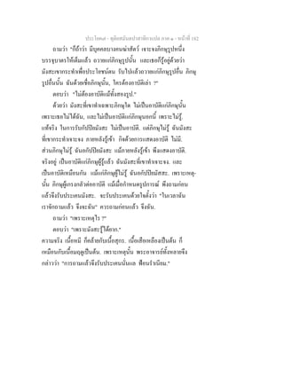ประโยค๗ - ทุติยสมันตปาสาทิกาแปล ภาค ๑ - หน้าที่ 182 
ถามว่า "ก็ถ้าว่า มีบุคคลบางคนฆ่าสัตว์ เจาะจงภิกษุรูปหนึ่ง 
บรรจุบาตรให้เต็มแล้ว ถวายแก่ภิกษุรูปนั้น และเธอก็รู้อยู่ด้วยว่า 
มังสะเขากระทำเพื่อประโยชน์ตน รับไปแล้วถวายแก่ภิกษุรูปอื่น ภิกษุ 
รูปอื่นนั้น ฉันด้วยเชื่อภิกษุนั้น, ใครต้องอาบัติเล่า ?" 
ตอบว่า "ไม่ต้องอาบัติแม้ทั้งสองรูป." 
ด้วยว่า มังสะที่เขาทำเฉพาะภิกษุใด ไม่เป็นอาบัติแก่ภิกษุนั้น 
เพราะเธอไม่ได้ฉัน, และไม่เป็นอาบัติแก่ภิกษุนอกนี้ เพราะไม่รู้. 
แท้จริง ในการรับกัปปิยมังสะ ไม่เป็นอาบัติ. แต่ภิกษุไม่รู้ ฉันมังสะ 
ที่เขากระทำเจาะจง ภายหลังรู้เข้า กิจด้วยการแสดงอาบัติ ไม่มี. 
ส่วนภิกษุไม่รู้ ฉันอกัปปิยมังสะ แม้ภายหลังรู้เข้า พึงแสดงอาบัติ. 
จริงอยู่ เป็นอาบัติแก่ภิกษุผู้รู้แล้ว ฉันมังสะที่เขาทำเจาะจง. และ 
เป็นอาบัติเหมือนกัน แม้แก่ภิกษุผู้ไม่รู้ ฉันอกัปปิยมัสสะ. เพราะเหตุ- 
นั้น ภิกษุผู้เกรงกลัวต่ออาบัติ แม้เมื่อกำหนดรูปการณ์ พึงถามก่อน 
แล้วจึงรับประเคนมังสะ. จะรับประเคนด้วยใจตั้งว่า "ในเวลาฉัน 
เราจักถามแล้ว จึงจะฉัน" ควรถามก่อนแล้ว จึงฉัน. 
ถามว่า "เพราะเหตุไร ?" 
ตอบว่า "เพราะมังสะรู้ได้ยาก." 
ความจริง เนื้อหมี ก็คล้ายกับเนื้อสุกร. เนื้อเสือเหลืองเป็นต้น ก็ 
เหมือนกับเนื้อมฤดูเป็นต้น. เพราะเหตุนั้น พระอาจารย์ทั้งหลายจึง 
กล่าวว่า "การถามแล้วจึงรับประเคนนั่นแล ฟ้อนรำเนียม." 
 