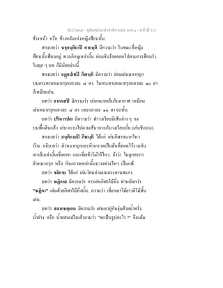 ประโยค๗ - ทุติยสมันตปาสาทิกาแปล ภาค ๑ - หน้าที่ 215 
ข้างหน้า หรือ ข้างหลังแห่งหญิงฟ้อนนั้น. 
สองบทว่า นจฺจนฺติยาปิ คายนฺติ มีความว่า ในขณะที่หญิง 
ฟ้อนนั้นฟ้อนอยู่ พวกภิกษุเหล่านั้น ย่อมขับร้อยคลอไปตามการฟ้อนรำ. 
ในทุก ๆ บท ก็มีนัยอย่างนี้. 
สองบทว่า อฏฺฐปเทปิ กีฬนฺติ มีความว่า ย่อมเล่นมหากรุก 
บนกระดานหมากรุกแถวละ ๘ ตา. ในกระดานหมากรุกแถวละ ๑๐ ตา 
ก็เหมือนกัน. 
บทว่า อากาเสปิ มีความว่า เล่นหมากเก็บในอากาศ เหมือน 
เล่นหมากรุกแถวละ ๘ ตา และแถวละ ๑๐ ตา ฉะนั้น. 
บทว่า ปริหารปเถ มีความว่า ทำวงเวียนมีเส้นต่าง ๆ ลง 
บนพื้นดินแล้ว เล่นวกวนไปตามเส้นวกวนในวงเวียนนั้น (เล่นชิงนาง). 
สองบทว่า สนฺติกายปิ กีฬนฺติ ได้แก่ เล่นกีฬาหมากไหว 
บ้าง. อธิบายว่า ตัวหมากรุกและหินกรวดเป็นต้นที่ทอดไว้รวมกัน 
เอาเล็บเท่านั้นเขี่ยออก และเขี่ยเข้าไม่ให้ไหว. ถ้าว่า ในลูกสะกา 
ตัวหมากรุก หรือ หินกรวดเหล่านั้นบางอย่างไหว เป็นแพ้. 
บทว่า ขลิกาย ได้แก่ เล่นโยนห่วงบนกระดานสะกา. 
บทว่า ฆฏิกาย มีความว่า การเล่นกีฬาไม้หึ่ง ท่านเรียกว่า 
"ฆฏิกา" เล่นด้วยกีฬาไม้หึ่งนั้น. ความว่า เที่ยวเอาไม้ยาวตีไม้สั้น 
เล่น. 
บทว่า สลากหตฺเถน มีความว่า เล่นเอาภู่กันจุ่มด้วยน้ำครั่ง 
น้ำฝาง หรือ น้ำผสมแป้งแล้วถามว่า "จะเป็นรูปอะไร ?" จึงแต้ม 
 