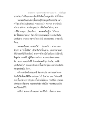 ประโยค๗ - ทุติยสมันตปาสาทิกาแปล ภาค ๑ - หน้าที่ 228 
พวกท่านจงไปเก็บดอกกรรณิการ์เป็นต้นนั้นมาบูชาเถิด" ดังนี้ ก็ควร. 
พวกชาวบ้านถามภิกษุทั้งหลายผู้ทำการบูชาด้วยดอกไม้ แล้ว 
เข้าไปยังบ้านค่อนข้างสายว่า "เพราะเหตุไร ขอรับ ! พวกท่านจึง 
เข้ามาสายนัก ?" พวกภิกษุตอบว่า "ที่วัดมีดอกไม้มาก, พวก 
เราได้ทำการบูชา (ก่อนเข้ามา)." พวกชาวบ้านรู้ว่า "ได้ทราบ 
ว่า ที่วัดมีดอกไม้มาก" วันรุ่งขึ้นจึงถือเอาของเคี้ยวของฉันเป็นอัน 
มากไปสู่วัด กระทำการบูชาด้วยดอกไม้ และถวายทาน, การพูดนั่น 
ก็ควร. 
พวกชาวบ้านขอวาระดอกไม้ว่า "ท่านขอรับ ! พวกกระผม 
จักบูชา ณ วันชื่อโน้น" แล้วมาในวันที่อนุญาต. และพวกสามเณร 
ได้เก็บดอกไม้ไว้แต่เช้าตรู่. พวกชาวบ้าน เมื่อไม่เห็นดอกไม้เป็นต้น 
จึงพูดว่า "ดอกไม้ อยู่ที่ไหน ขอรับ !" พระเถระทั้งหลายตอบ 
ว่า "พวกสามเณรเก็บไว้, ก็พวกท่านจงไปบูชากันเถิด, สงฆ์จัก 
บูชาในวันอื่น." พวกชาวบ้านเหล่านั้นพากันบูชา ถวายทานแล้วไป, 
การพูดอย่างนั้น ก็ควร. 
แก็ในมหาปัจจรีและกุรุนที ท่านกล่าวว่า "พระเถระทั้งหลาย 
ย่อมไม่ได้เพื่อจะใช้ให้พวกสามเณรให้, ถ้าพวกสามเณรให้ดอกไม้ 
เหล่านั้นแก่พวกชาวบ้านเหล่านั้นเสียเองนั่นแล, การให้นั่น สมควร, 
แต่พระเถระทั้งหลาย ควรกล่าวคำเพียงเท่านี้ว่า "พวกสามเณรเก็บ 
ดอกไม้เหล่านี้ไว้." 
แต่ถ้าว่า พวกชาวบ้านขอวาระดอกไม้แล้ว เมื่อพวกสามเณร 
 