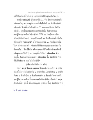 ประโยค๗ - ทุติยสมันตปาสาทิกาแปล ภาค ๑ - หน้าที่ 251 
แต่ก็เป็นเครื่องที่รู้ได้ไม่ง่าย เพราะกล่าวไว้ในฐานะอันไม่ควร. 
บทว่า ทสาหปรมํ มีวิเคราะห์ว่า ๑๐ วัน เป็นกำหนดอย่างยิ่ง 
แห่งกาลนั้น; เพราะเหตุนั้น กาลนั้นจึงชื่อว่ามี ๑๐ วันเป็นอย่างยิ่ง. 
อธิบายว่า "จีวรนั้น อันภิกษุพึงทรงไว้ ตลอดกาลมี ๑๐ วันเป็น 
อย่างยิ่ง. แต่เพื่อจะทรงแสดงแต่อรรถเท่านั้น ในบทภาชนะ 
พระผู้มีพระภาคเจ้าตรัสว่า "พึงทรงไว้ได้ ๑๐ วันเป็นอย่างยิ่ง." 
จริงอยู่ มีคำอธิบายว่า "ความเป็นกาลมี ๑๐ วันเป็นอย่างยิ่ง ที่ตรัส 
ไว้ในบทว่า "ทสาหปรมํ" นี้ ภาวะแห่งกาลมี ๑๐ วันเป็นอย่างยิ่ง 
่นั้น" มีใจความดังนี้ว่า "พึงทรงไว้ได้ชั่วกาลประมาณเท่านี้ที่ยังไม่ 
ล่วงเลยไป." จีวรที่ชื่อว่า อติเรก เพราะไม่นับเข้าในจำพวกจีวรที่ 
อธิษฐานและวิกัปไว้; เพราะเหตุนั้น จึงชื่อว่า อติเรกจีวร. ด้วย 
เหตุนั้น ในบทภาชนะแห่งบทว่า อติเรกจีวรํ นั้น จึงตรัสว่า "จีวร 
ที่ไม่ได้อธิษฐาน และไม่ได้วิกัปไว้." 
[อธิบายกำเนิดจีวร ๖ ชนิด] 
ข้อว่า ฉนฺนํ จีวรานํ อญฺญตรํ มีความว่า บรรดาจีวร ๖ ชนิด 
เหล่านี้ คือ จีวรผ้าเปลือกไม้ ๑ จีวรผ้าฝ้าย ๑ จีวรผ้าไหม ๑ จีวรผ้า 
กัมพล ๑ จีวรผ้าป่าน ๑ จีวรผ้าผสมกัน๑ ๑ จีวรอย่างใดอย่างหนึ่ง. 
พระผู้มีพระภาคเจ้า ครั้นทรงแสดงกำเนิดแห่งจีวร ด้วยคำว่า ฉนฺนํ 
เป็นต้นนี้แล้ว บัดนี้ เพื่อแสดงขนาด (แห่งจีวรนั้น) จึงตรัสว่า "จีวร 
๑. วิ. หมา. ๕/๑๕๓. 
 