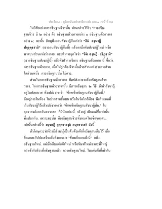ประโยค๗ - ทุติยสมันตปาสาทิกาแปล ภาค ๑ - หน้าที่ 261 
ในวิสัยแห่งการอธิษฐานจีวรนั้น ท่านกล่าวไว้ว่า "การอธิษ- 
ฐานจีวร มี ๒ อย่าง คือ อธิษฐานด้วยกายอย่าง ๑ อธิษฐานด้วยวาจา 
อย่าง ๑; ฉะนั้น ภิกษุพึงถอนสังฆาฏิผืนเก่าว่า "อิมํ สงฺฆาฏึ 
ปจฺจุทฺธรามิ" (เราถอนสังฆาฏิผืนนี้) แล้วเอามือจับสังฆาฏิใหม่ หรือ 
พาดบนส่วนแห่งร่างกาย กระทำการผูกใจว่า "อิมํ สงฺฆฎึ อธิฏฺฐามิ" 
(เราอธิษฐานสังฆาฏินี้) แล้วพึงทำกายวิการ อธิษฐานด้วยกาย นี้ ชื่อว่า. 
การอธิษฐานด้วยกาย. เมื่อไม่ถูกต้องจีวรนั้นด้วยส่วนแห่งร่างกายส่วน 
ใดส่วนหนึ่ง การอธิษฐานนั้น ไม่ควร. 
ส่วนในการอธิษฐานด้วยวาจา พึงเปล่งวาจาแล้วอธิษฐานด้วย 
วาจา. ในการอธิษฐานด้วยวาจานั้น มีการอธิษฐาน ๒ วิธี. ถ้าผ้าสังฆาฏิ 
อยู่ในหัตถบาส พึงเปล่งวาจาว่า "ข้าพเจ้าอธิษฐานสังฆาฏิผืนนี้." 
ถ้าอยู่ภายในห้อง ในปราสาทชั้นบน หรือในวัดใกล้เคียง พึงกำหนดที่ 
เก็บสังฆาฏิไว้แล้วเปล่งวาจาว่า "ข้าพเจ้าอธิษฐานสังฆาฏินั่น." ใน 
อุตราสงค์และอันตรวาสก ก็มีนัยอย่างนี้. จริงอยู่ เพียงแต่ชื่อเท่านั้น 
ที่แปลกกัน. เพราะฉะนั้น พึงอธิษฐานจีวรทั้งหมดโดยชื่อของตน. 
เท่านั้นอย่างนี้ว่า สงฺฆาฎึ อุตฺตราสงฺคํ อนฺตรวาสกํ ดังนี้. 
ถ้าภิกษุกระทำจีวรมีสังฆาฏิเป็นต้นด้วยผ้าที่อธิษฐานเก็บไว้ เมื่อ 
ย้อมและกัปปะเสร็จแล้วพึงถอนว่า "ข้าพเจ้าถอนผ้านี้" แล้ว 
อธิษฐานใหม่. แต่เมื่อเย็บแผ่นผ้าใหม่ หรือขัณฑ์ใหม่เฉพาะที่ใหญ่ 
กว่าเข้ากับจีวรที่อธิษฐานแล้ว ควรอธิษฐานใหม่. ในแผ่นผ้าที่เท่ากัน 
 