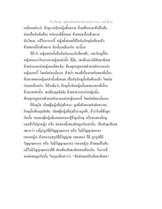ประโยค๗ - ทุติยสมันตปาสาทิกาแปล ภาค ๑ - หน้าที่ 42 
เหมือนอย่างว่า ภิกษุรวบจับหญิงทั้งหลาย ด้วยเชือกและผ้าเป็นต้น 
ย่อมเป็นอันจับต้อง หล่อนแม้ทั้งหมด ด้วยของเนื่องด้วยกาย 
ฉันใดแล, แม้ในอาการนี้ หญิงทั้งหมดก็เป็นอันภิกษุจับต้องแล้ว 
ด้วยของเนื่องด้วยกาย ฉันนั้นเหมือนกัน ฉะนี้แล. 
ก็ถ้าว่า หญิงเหล่านั้นยืนจับกันและกันที่ชายผ้า, และภิกษุนี้จับ 
หญิงคนแรกในบรรดาหญิงเหล่านั้น ที่มือ, เธอต้องอาบัติสังฆาทิเสส 
ด้วยอำนาจแห่งหญิงคนที่ตนจับ, ต้องทุกกฏหลายตัวตามจำนวนแห่ง 
หญิงนอกนี้ โดยนัยก่อนนั่นแล. ด้วยว่า ของที่เนื่องกายกับของที่เนื่อง 
ด้วยกายของหญิงเหล่านั้นทั้งหมด เป็นอันภิกษุนั้นจับต้องแล้ว โดยนัย 
ก่อนเหมือนกัน. ก็ถ้าแม้นว่า ภิกษุนั้นจับหญิงนั้นเฉพาะของที่เนื่อง 
ด้วยกายเท่านั้น, เธอต้องถุลลัจจัย ด้วยสามารถแห่งหญิงนั้น, 
ต้องทุกกฏหลายตัวตามจำนวนแห่งหญิงนอกนี้ โดยนัยถัดมานั่นเอง. 
ก็ภิกษุใด เบียดผู้หญิงที่นุ่งผ้าหนา ถูกผ้าด้วยกายสังสัคคราคะ, 
ภิกษุนั้นต้องถุลลัจจัย. เบียดผู้หญิงที่นุ่งผ้าบางถูกผ้า, ถ้าว่าในที่ซึ่งถูก 
กันนั้น ขนของผู้หญิงที่ลอดออกจากรู้ผ้าถูกภิกษุ หรือขนของภิกษุ 
แยงเข้าไปถูกหญิง หรือ ขนของทั้งสองฝ่ายถูกกันเท่านั้น, เป็นสังฆาทิเสส. 
เพราะว่า แม้ถูกรูปที่มีวิญญาณครอง หรือ ไม่มีวิญญาณครอง 
(ของหญิง) ด้วยกรรมชรูปที่มีวิญญาณ (ของตน) ก็ดี ถูกรูปที่มี 
วิญญาณครอง หรือ ไม่มีวิญญาณครอง (ของหญิง) ด้วยผมเป็นต้น 
แม้ไม่มีวิญญาณครองก็ดี ย่อมต้องสังฆาทิเสสเหมือนกัน. ในการที่ 
ขนต่อขนถูกกันนั้น ในกุรุนทีกล่าวว่า " พึงนับขนปรับสั่งฆาทิเสส." 
 
