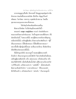 ประโยค๗ - ทุติยสมันตปาสาทิกาแปล ภาค ๑ - หน้าที่ 50 
บรรดาสมุฏฐานเป็นต้น สิกขาบทนี้ มีสมุฏฐานดุจปฐมปาราชิก 
สิกขาบท ย่อมเกิดขึ้นทางกายกับจิต เป็นกิริยา สัญญาวิโมกข์ 
สจิตตกะ โลกวัชชะ กายกรรม อกุศลจิต มีเวทนา ๒ โดยเป็น 
สุขเวทนาและอุเบกขาเวทนาทั้งสองแล. 
วินีตวัตถุในสังฆาทิเสสสิกขาบทที่ ๒ 
พึงทราบวินิจฉัยย ในวินีตวัตถุทั้งหลายต่อไปนี้ :- 
สองบทว่า มาตุยา มาตุปฺเปเมน ความว่า ย่อมจับต้องการ 
ของมารดาด้วยความรักฉันมารดา. ในเรื่องลูกสาวและพี่น้องสาว ก็มี 
นัยเหมือนกันนี้. ในพระบาลีนั้น พระผู้มีพระภาคปรับอาบัติทุกกฏ 
เหมือนกันทั้งนั้น แก่ภิกษุผู้จับต้อง ด้วยความรักอาศัยเรือนว่า " ผู้นี้ 
เป็นมารดาของเรา นี้เป็นธิดาของเรา นี้เป็นพี่น้องสาวของเรา " 
เพราะขึ้นชื่อว่าผู้หญิงแม้ทั้งหมด จะเป็นมารดาก็ตาม เป็นธิดาก็ตาม 
เป็นข้าศึกแก่พรหมจรรย์ทั้งนั้น. 
ก็เมื่อภิกษุระลึกถึง พระอาญานี้ ของพระผู้มีพระภาคเจ้า 
ถ้าแม้นว่า เห็นมารดาถูกกระแสน้ำพัดไป ไม่ควรจับต้องด้วยมือเลย, 
แต่ภิกษุผู้ฉลาดพึงนำเรือ หรือ แผ่นกระดาน หรือท่อนกล้วย หรือ 
ท่อนไม้เข้าไปให้, เมื่อเรือเป็นต้นนั้นไม่มี แม้ผ้ากาสาวะก็ควรนำไป 
วางไว้ข้างหน้า, แต่ไม่ควรกล่าวว่า " จงจับที่นี้. " เมื่อท่านจับแล้ว 
พึงสาวมาด้วยทำในใจว่า " เราสาวบริขารมา." ก็ถ้ามารดากลัว 
พึงไปข้างหน้า ๆ แล้วปลอบโยนว่า " อย่ากลัว. " ถ้ามารดาถูกน้ำ 
 