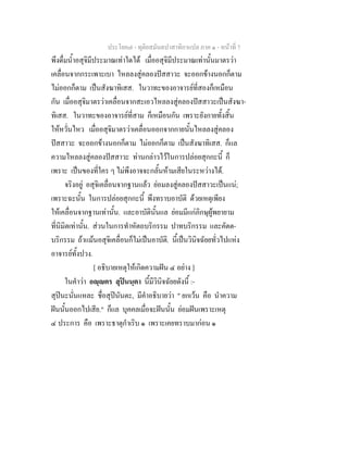 ประโยค๗ - ทุติยสมันตปาสาทิกาแปล ภาค ๑ - หน้าที่ 7 
พึงดื่มน้ำอสุจิมีประมาณเท่าใดได้ เมื่ออสุจิมีประมาณเท่านั้นมาตรว่า 
เคลื่อนจากกระเพาะเบา ไหลลงสู่คลองปัสสาวะ จะออกข้างนอกก็ตาม 
ไม่ออกก็ตาม เป็นสังฆาทิเสส. ในวาทะของอาจารย์ที่สองก็เหมือน 
กัน เมื่ออสุจิมาตรว่าเคลื่อนจากสะเอวไหลลงสู่คลองปัสสาวะเป็นสังฆา- 
ทิเสส. ในวาทะของอาจารย์ที่สาม ก็เหมือนกัน เพราะยังกายทั้งสิ้น 
ให้หวั่นไหว เมื่ออสุจิมาตรว่าเคลื่อนออกจากกายนั้นไหลลงสู่คลอง 
ปัสสาวะ จะออกข้างนอกก็ตาม ไม่ออกก็ตาม เป็นสังฆาทิเสส. ก็แล 
ความไหลลงสู่คลองปัสสาวะ ท่านกล่าวไว้ในการปล่อยสุกกะนี้ ก็ 
เพราะ เป็นของที่ใคร ๆ ไม่พึงอาจจะกลั้นห้ามเสียในระหว่างได้. 
จริงอยู่ อสุจิเคลื่อนจากฐานแล้ว ย่อมลงสู่คลองปัสสาวะเป็นแน่; 
เพราะฉะนั้น ในการปล่อยสุกกะนี้ พึงทราบอาบัติ ด้วยเหตุเพียง 
ให้เคลื่อนจากฐานเท่านั้น. และอาบัตินั้นแล ย่อมมีแก่ภิกษุผู้พยายาม 
ที่นิมิตเท่านั้น. ส่วนในการทำหัตถบริกรรม ปาทบริกรรม และคัตต- 
บริกรรม ถ้าแม้นอสุจิเคลื่อนก็ไม่เป็นอาบัติ. นี้เป็นวินิจฉัยยทั่วไปแห่ง 
อาจารย์ทั้งปวง. 
[ อธิบายเหตุให้เกิดความฝัน ๔ อย่าง ] 
ในคำว่า อญฺญตร สุปินนฺตา นี้มีวินิจฉัยยดังนี้ :- 
สุปินะนั่นแหละ ชื่อสุปินันตะ, มีคำอธิบายว่า " ยกเว้น คือ นำความ 
ฝันนั้นออกไปเสีย." ก็แล บุคคลเมื่อจะฝันนั้น ย่อมฝันเพราะเหตุ 
๔ ประการ คือ เพราะธาตุกำเริบ ๑ เพราะเคยทราบมาก่อน ๑ 
 